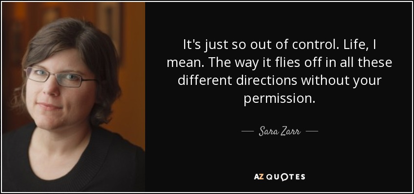 It's just so out of control. Life, I mean. The way it flies off in all these different directions without your permission. - Sara Zarr