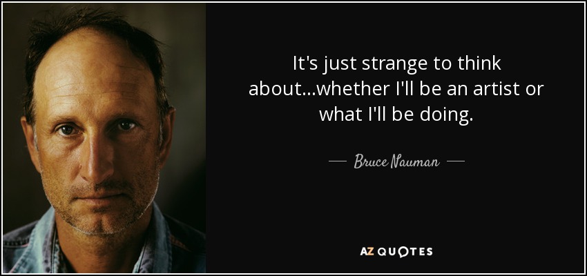It's just strange to think about...whether I'll be an artist or what I'll be doing. - Bruce Nauman