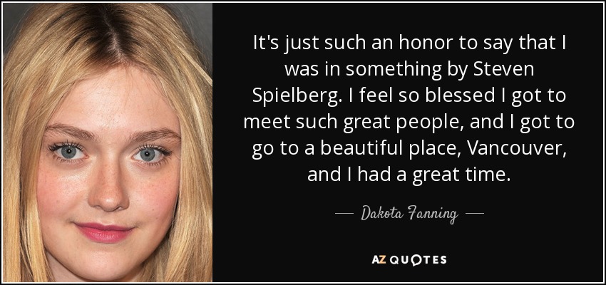 It's just such an honor to say that I was in something by Steven Spielberg. I feel so blessed I got to meet such great people, and I got to go to a beautiful place, Vancouver, and I had a great time. - Dakota Fanning