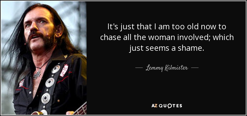 It's just that I am too old now to chase all the woman involved; which just seems a shame. - Lemmy Kilmister