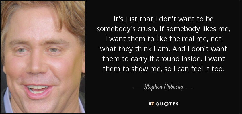 It's just that I don't want to be somebody's crush. If somebody likes me, I want them to like the real me, not what they think I am. And I don't want them to carry it around inside. I want them to show me, so I can feel it too. - Stephen Chbosky