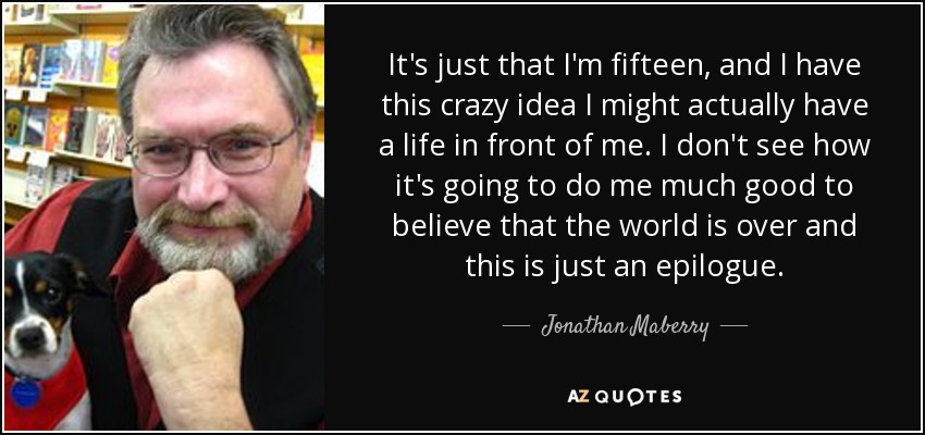 It's just that I'm fifteen, and I have this crazy idea I might actually have a life in front of me. I don't see how it's going to do me much good to believe that the world is over and this is just an epilogue. - Jonathan Maberry
