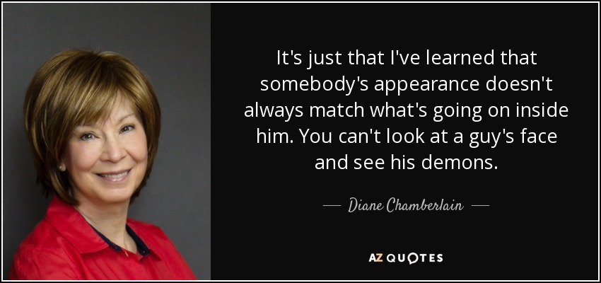 It's just that I've learned that somebody's appearance doesn't always match what's going on inside him. You can't look at a guy's face and see his demons. - Diane Chamberlain