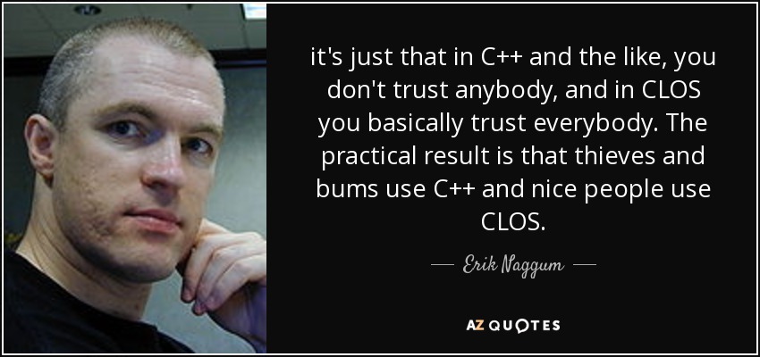 it's just that in C++ and the like, you don't trust anybody, and in CLOS you basically trust everybody. The practical result is that thieves and bums use C++ and nice people use CLOS. - Erik Naggum