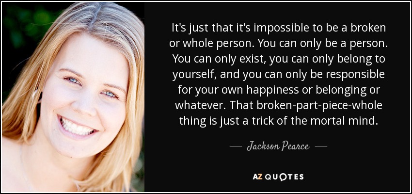 It's just that it's impossible to be a broken or whole person. You can only be a person. You can only exist, you can only belong to yourself, and you can only be responsible for your own happiness or belonging or whatever. That broken-part-piece-whole thing is just a trick of the mortal mind. - Jackson Pearce