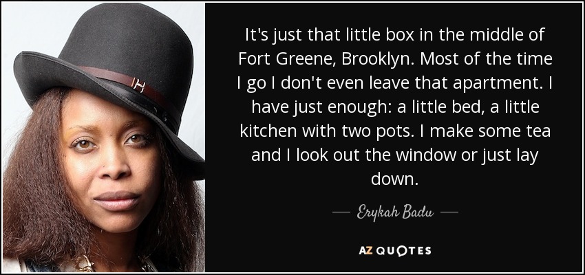 It's just that little box in the middle of Fort Greene, Brooklyn. Most of the time I go I don't even leave that apartment. I have just enough: a little bed, a little kitchen with two pots. I make some tea and I look out the window or just lay down. - Erykah Badu