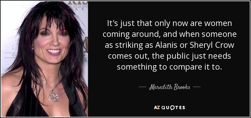 It's just that only now are women coming around, and when someone as striking as Alanis or Sheryl Crow comes out, the public just needs something to compare it to. - Meredith Brooks