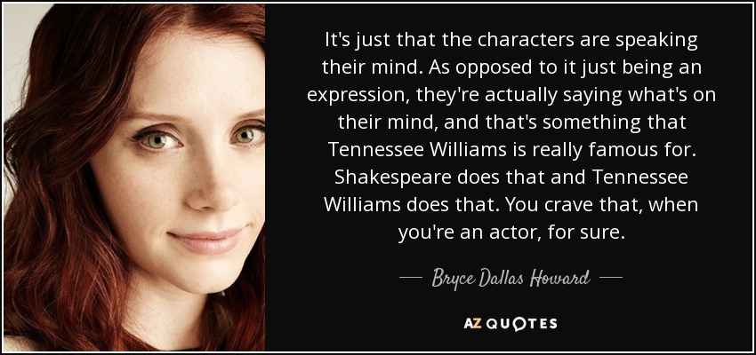 It's just that the characters are speaking their mind. As opposed to it just being an expression, they're actually saying what's on their mind, and that's something that Tennessee Williams is really famous for. Shakespeare does that and Tennessee Williams does that. You crave that, when you're an actor, for sure. - Bryce Dallas Howard