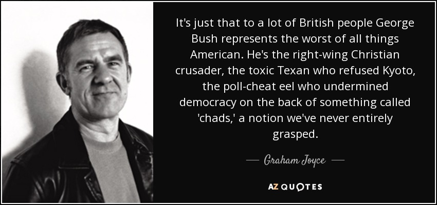 It's just that to a lot of British people George Bush represents the worst of all things American. He's the right-wing Christian crusader, the toxic Texan who refused Kyoto, the poll-cheat eel who undermined democracy on the back of something called 'chads,' a notion we've never entirely grasped. - Graham Joyce