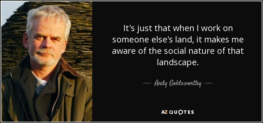It's just that when I work on someone else's land, it makes me aware of the social nature of that landscape. - Andy Goldsworthy