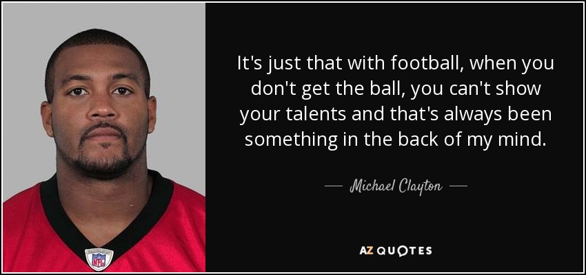 It's just that with football, when you don't get the ball, you can't show your talents and that's always been something in the back of my mind. - Michael Clayton