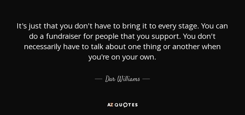 It's just that you don't have to bring it to every stage. You can do a fundraiser for people that you support. You don't necessarily have to talk about one thing or another when you're on your own. - Dar Williams