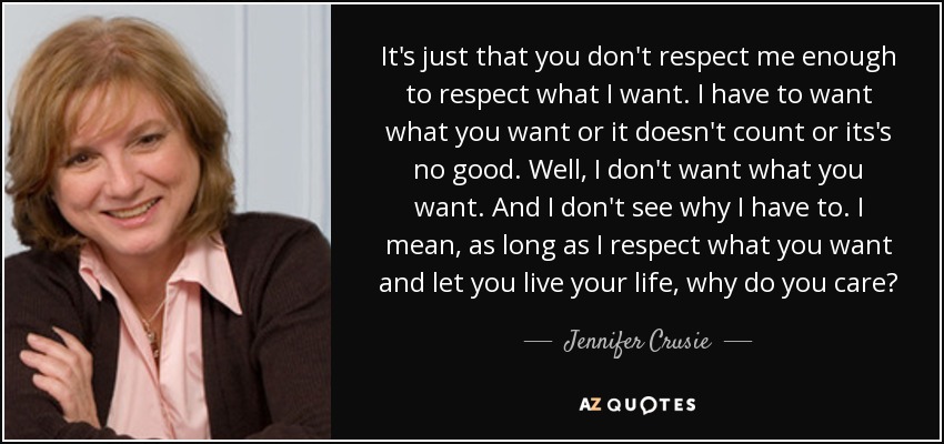 It's just that you don't respect me enough to respect what I want. I have to want what you want or it doesn't count or its's no good. Well, I don't want what you want. And I don't see why I have to. I mean, as long as I respect what you want and let you live your life, why do you care? - Jennifer Crusie