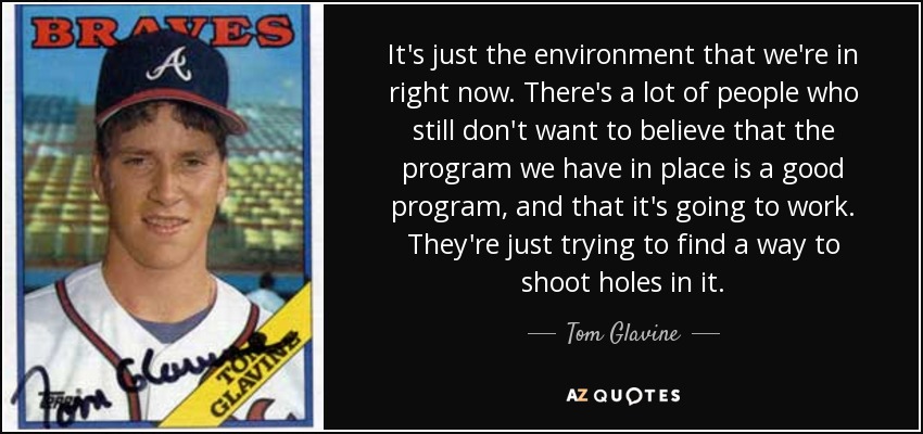 It's just the environment that we're in right now. There's a lot of people who still don't want to believe that the program we have in place is a good program, and that it's going to work. They're just trying to find a way to shoot holes in it. - Tom Glavine