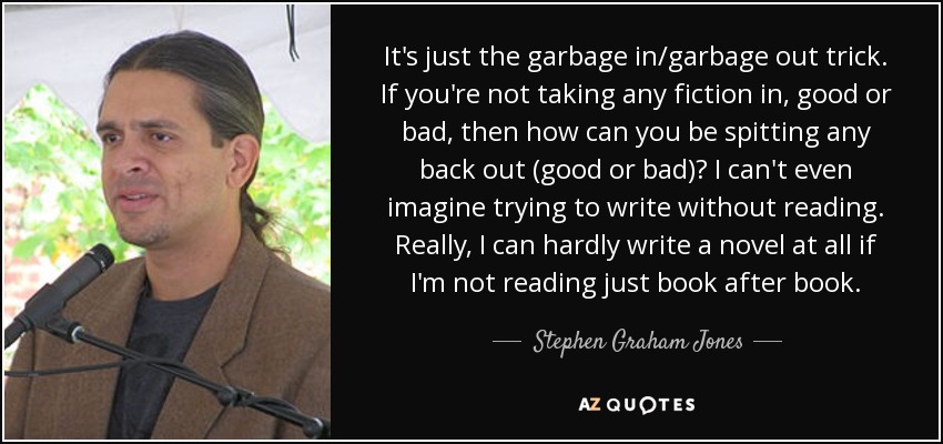 It's just the garbage in/garbage out trick. If you're not taking any fiction in, good or bad, then how can you be spitting any back out (good or bad)? I can't even imagine trying to write without reading. Really, I can hardly write a novel at all if I'm not reading just book after book. - Stephen Graham Jones
