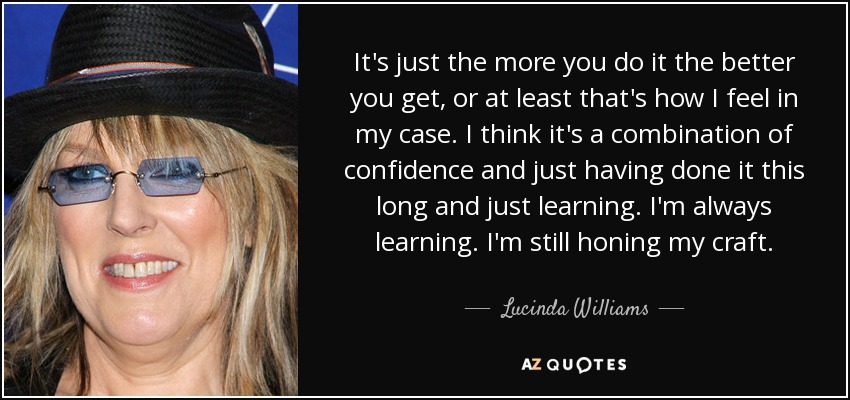 It's just the more you do it the better you get, or at least that's how I feel in my case. I think it's a combination of confidence and just having done it this long and just learning. I'm always learning. I'm still honing my craft. - Lucinda Williams