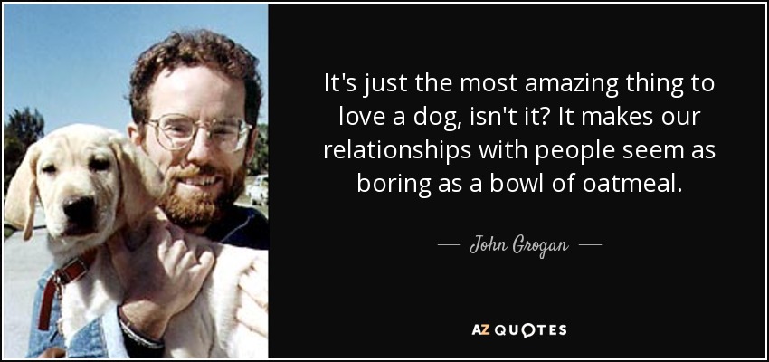 It's just the most amazing thing to love a dog, isn't it? It makes our relationships with people seem as boring as a bowl of oatmeal. - John Grogan