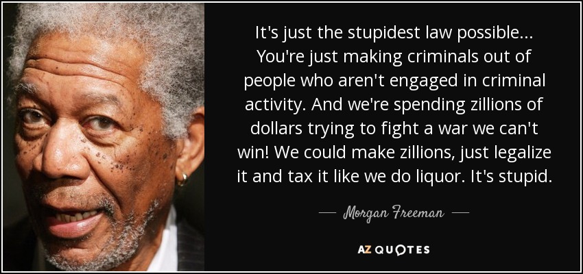 It's just the stupidest law possible... You're just making criminals out of people who aren't engaged in criminal activity. And we're spending zillions of dollars trying to fight a war we can't win! We could make zillions, just legalize it and tax it like we do liquor. It's stupid. - Morgan Freeman