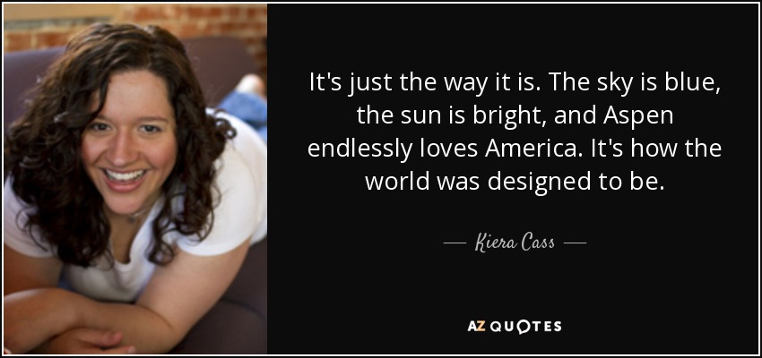 It's just the way it is. The sky is blue, the sun is bright, and Aspen endlessly loves America. It's how the world was designed to be. - Kiera Cass