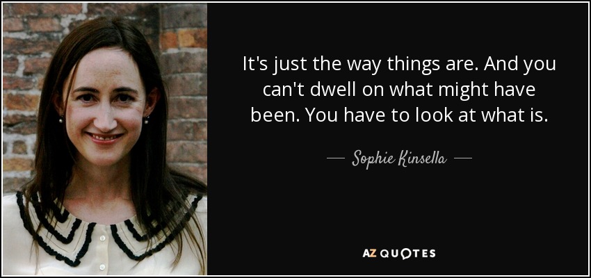 It's just the way things are. And you can't dwell on what might have been. You have to look at what is. - Sophie Kinsella