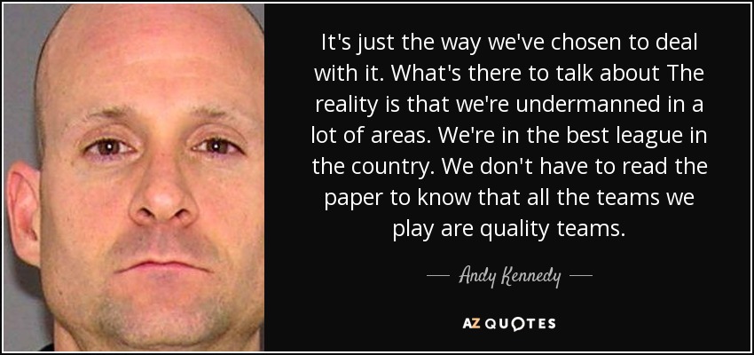 It's just the way we've chosen to deal with it. What's there to talk about The reality is that we're undermanned in a lot of areas. We're in the best league in the country. We don't have to read the paper to know that all the teams we play are quality teams. - Andy Kennedy