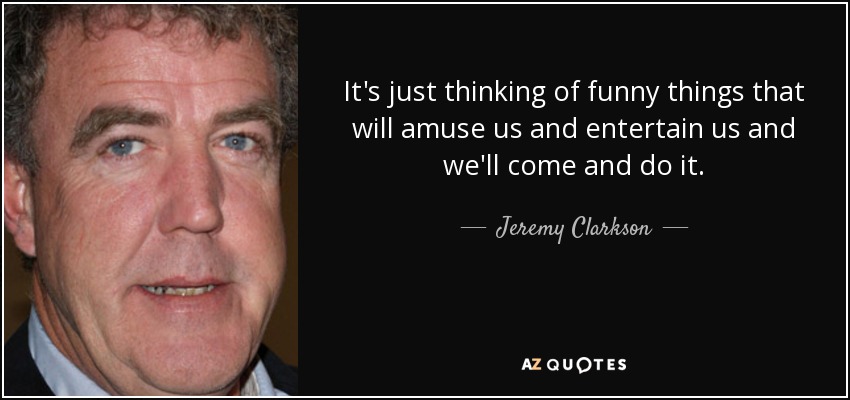 It's just thinking of funny things that will amuse us and entertain us and we'll come and do it. - Jeremy Clarkson