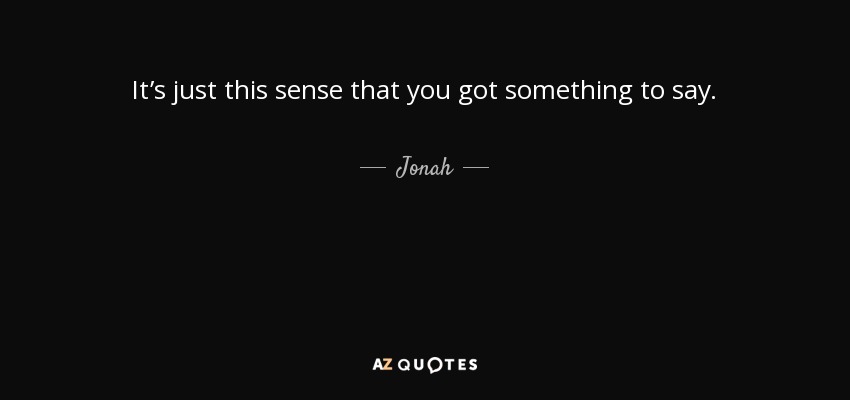 It’s just this sense that you got something to say. - Jonah