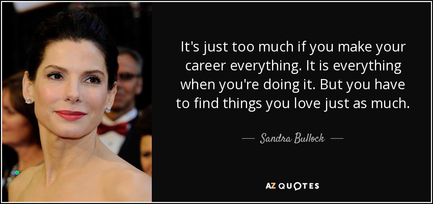 It's just too much if you make your career everything. It is everything when you're doing it. But you have to find things you love just as much. - Sandra Bullock