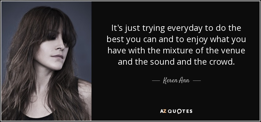 It's just trying everyday to do the best you can and to enjoy what you have with the mixture of the venue and the sound and the crowd. - Keren Ann