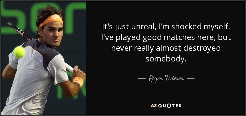 It's just unreal, I'm shocked myself. I've played good matches here, but never really almost destroyed somebody. - Roger Federer