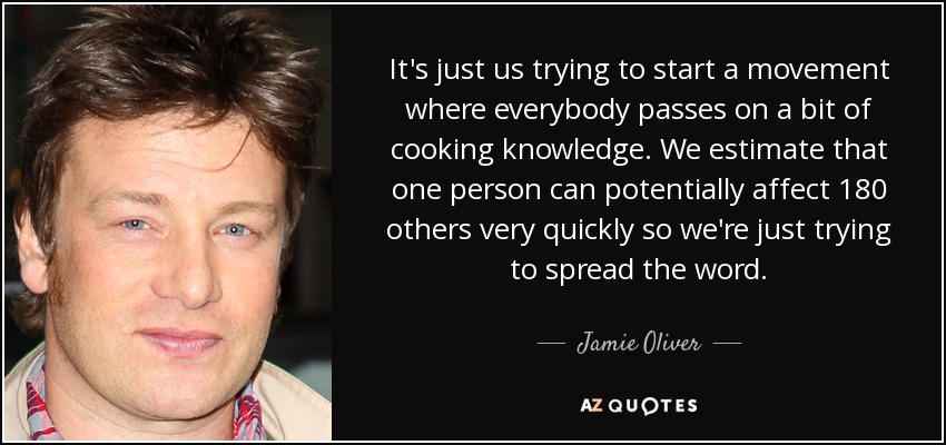 It's just us trying to start a movement where everybody passes on a bit of cooking knowledge. We estimate that one person can potentially affect 180 others very quickly so we're just trying to spread the word. - Jamie Oliver