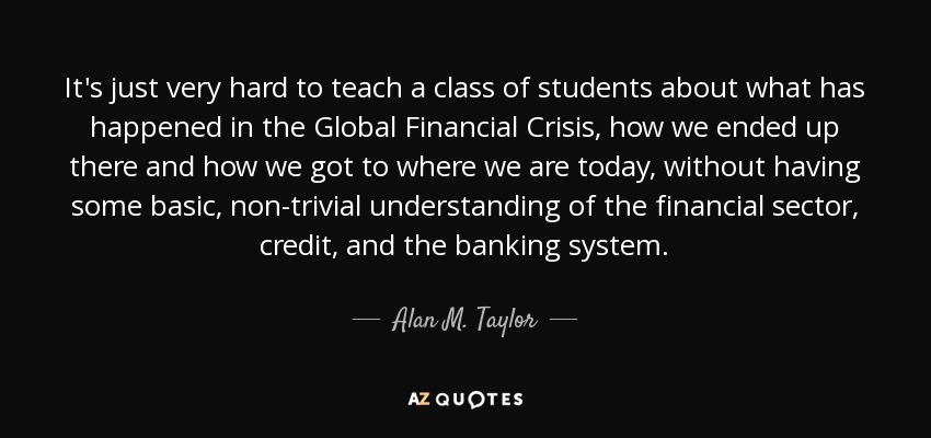 It's just very hard to teach a class of students about what has happened in the Global Financial Crisis, how we ended up there and how we got to where we are today, without having some basic, non-trivial understanding of the financial sector, credit, and the banking system. - Alan M. Taylor