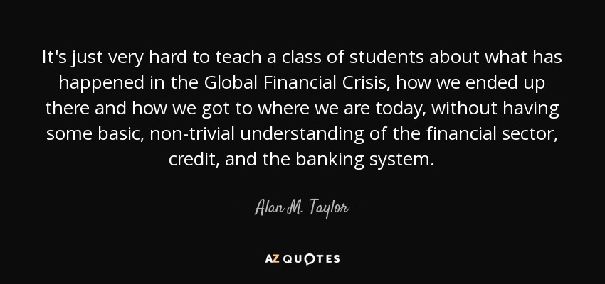 It's just very hard to teach a class of students about what has happened in the Global Financial Crisis, how we ended up there and how we got to where we are today, without having some basic, non-trivial understanding of the financial sector, credit, and the banking system. - Alan M. Taylor