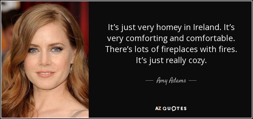 It’s just very homey in Ireland. It’s very comforting and comfortable. There’s lots of fireplaces with fires. It’s just really cozy. - Amy Adams