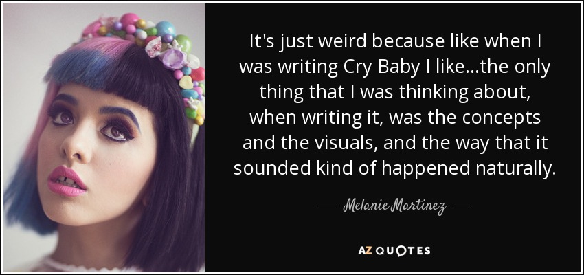 It's just weird because like when I was writing Cry Baby I like...the only thing that I was thinking about, when writing it, was the concepts and the visuals, and the way that it sounded kind of happened naturally. - Melanie Martinez
