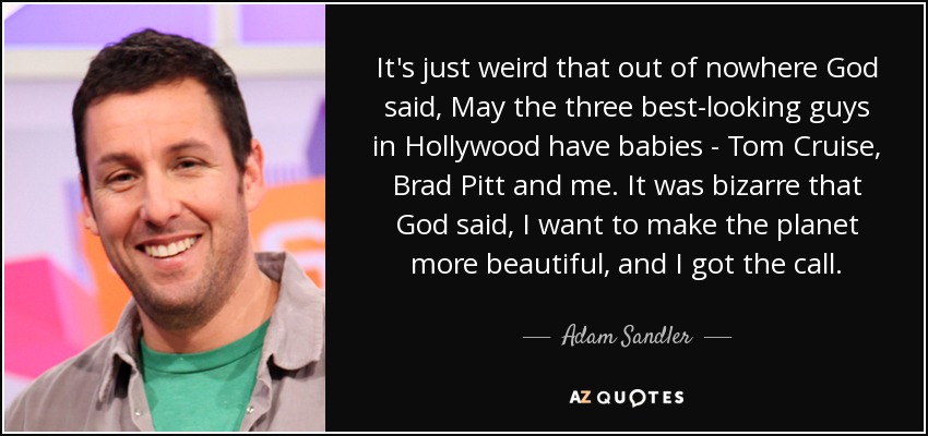 It's just weird that out of nowhere God said, May the three best-looking guys in Hollywood have babies - Tom Cruise, Brad Pitt and me. It was bizarre that God said, I want to make the planet more beautiful, and I got the call. - Adam Sandler