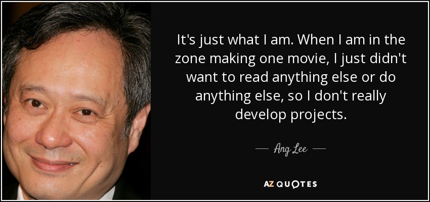 It's just what I am. When I am in the zone making one movie, I just didn't want to read anything else or do anything else, so I don't really develop projects. - Ang Lee