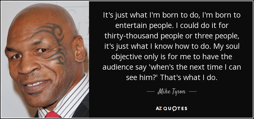 It's just what I'm born to do, I'm born to entertain people. I could do it for thirty-thousand people or three people, it's just what I know how to do. My soul objective only is for me to have the audience say 'when's the next time I can see him?' That's what I do. - Mike Tyson