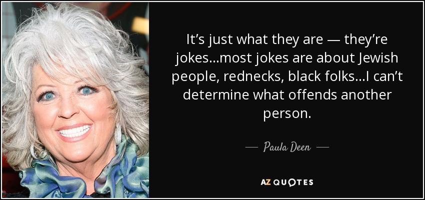 It’s just what they are — they’re jokes…most jokes are about Jewish people, rednecks, black folks…I can’t determine what offends another person. - Paula Deen