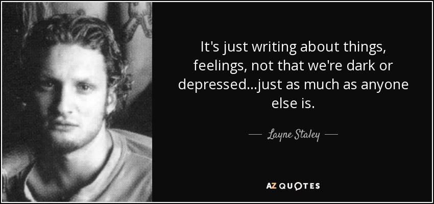 It's just writing about things, feelings, not that we're dark or depressed...just as much as anyone else is. - Layne Staley
