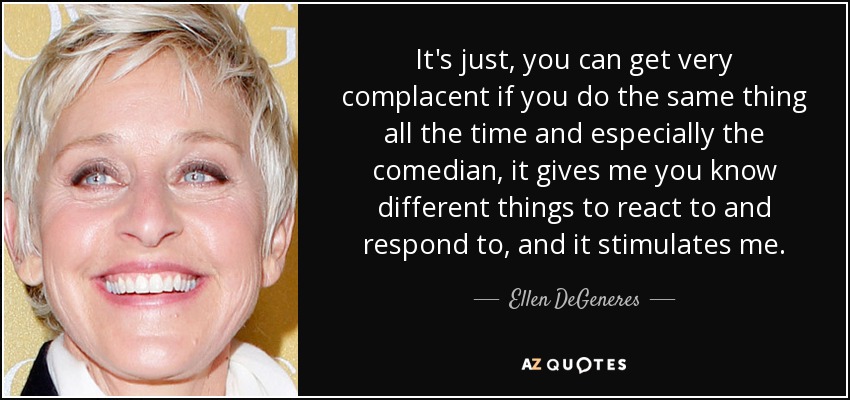 It's just, you can get very complacent if you do the same thing all the time and especially the comedian, it gives me you know different things to react to and respond to, and it stimulates me. - Ellen DeGeneres