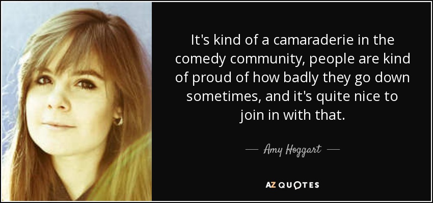 It's kind of a camaraderie in the comedy community, people are kind of proud of how badly they go down sometimes, and it's quite nice to join in with that. - Amy Hoggart