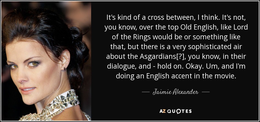 It's kind of a cross between, I think. It's not, you know, over the top Old English, like Lord of the Rings would be or something like that, but there is a very sophisticated air about the Asgardians[?], you know, in their dialogue, and - hold on. Okay. Um, and I'm doing an English accent in the movie. - Jaimie Alexander