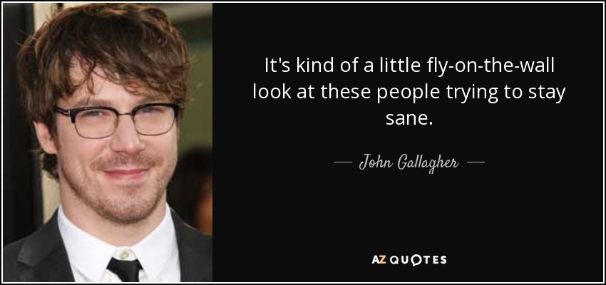 It's kind of a little fly-on-the-wall look at these people trying to stay sane. - John Gallagher, Jr.