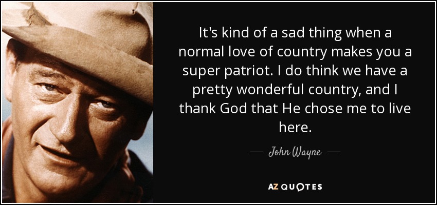 It's kind of a sad thing when a normal love of country makes you a super patriot. I do think we have a pretty wonderful country, and I thank God that He chose me to live here. - John Wayne