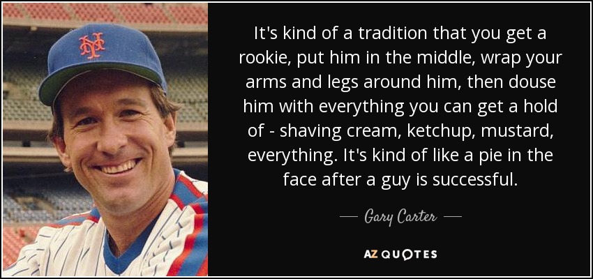 It's kind of a tradition that you get a rookie, put him in the middle, wrap your arms and legs around him, then douse him with everything you can get a hold of - shaving cream, ketchup, mustard, everything. It's kind of like a pie in the face after a guy is successful. - Gary Carter