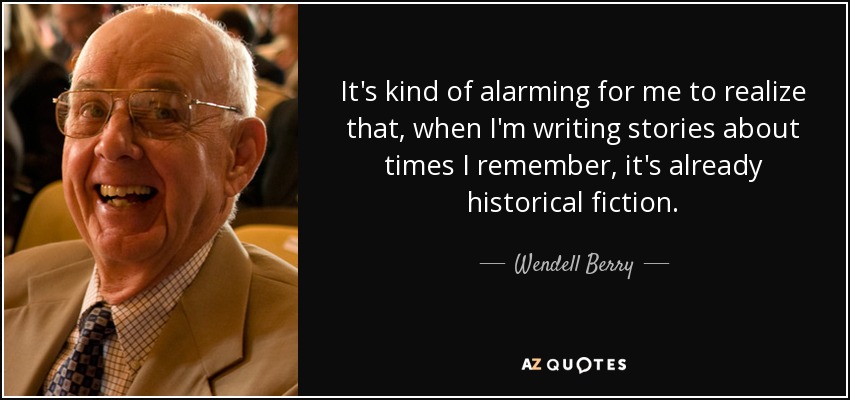 It's kind of alarming for me to realize that, when I'm writing stories about times I remember, it's already historical fiction. - Wendell Berry