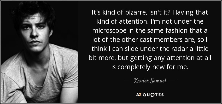 It's kind of bizarre, isn't it? Having that kind of attention. I'm not under the microscope in the same fashion that a lot of the other cast members are, so I think I can slide under the radar a little bit more, but getting any attention at all is completely new for me. - Xavier Samuel