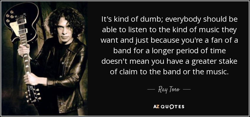 It's kind of dumb; everybody should be able to listen to the kind of music they want and just because you're a fan of a band for a longer period of time doesn't mean you have a greater stake of claim to the band or the music. - Ray Toro