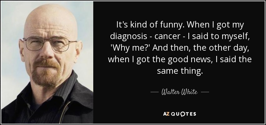 It's kind of funny. When I got my diagnosis - cancer - I said to myself, 'Why me?' And then, the other day, when I got the good news, I said the same thing. - Walter White